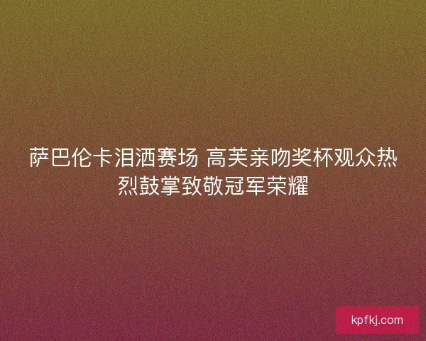 萨巴伦卡泪洒赛场 高芙亲吻奖杯观众热烈鼓掌致敬冠军荣耀