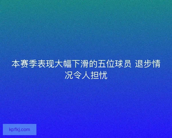 本赛季表现大幅下滑的五位球员 退步情况令人担忧