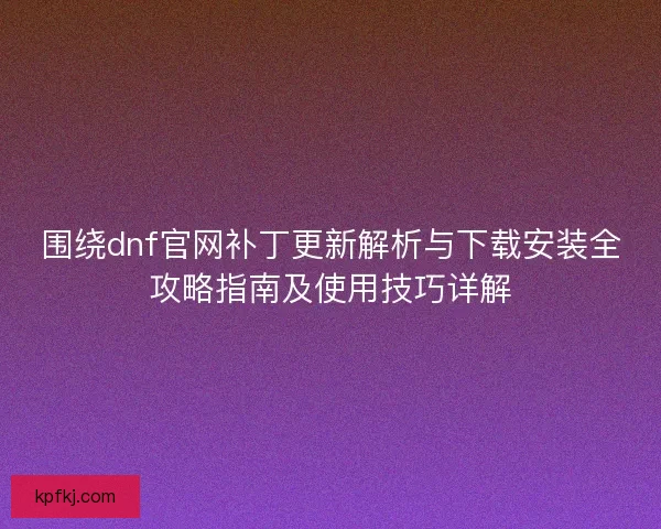 围绕dnf官网补丁更新解析与下载安装全攻略指南及使用技巧详解