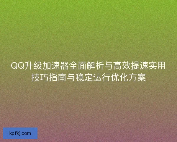 QQ升级加速器全面解析与高效提速实用技巧指南与稳定运行优化方案