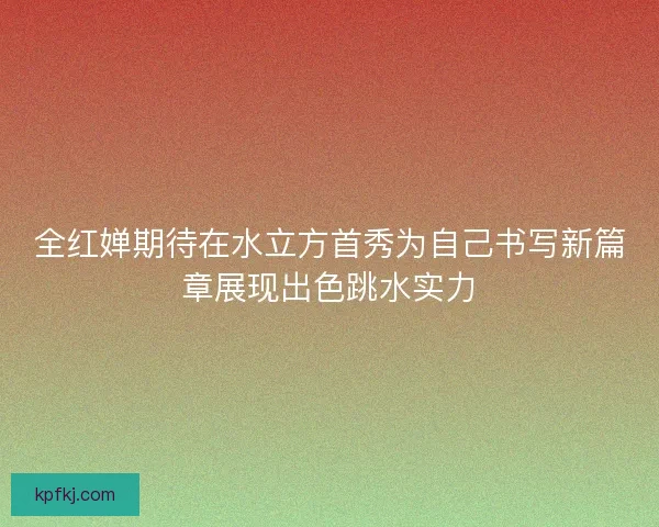 全红婵期待在水立方首秀为自己书写新篇章展现出色跳水实力