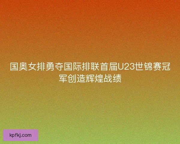国奥女排勇夺国际排联首届U23世锦赛冠军创造辉煌战绩